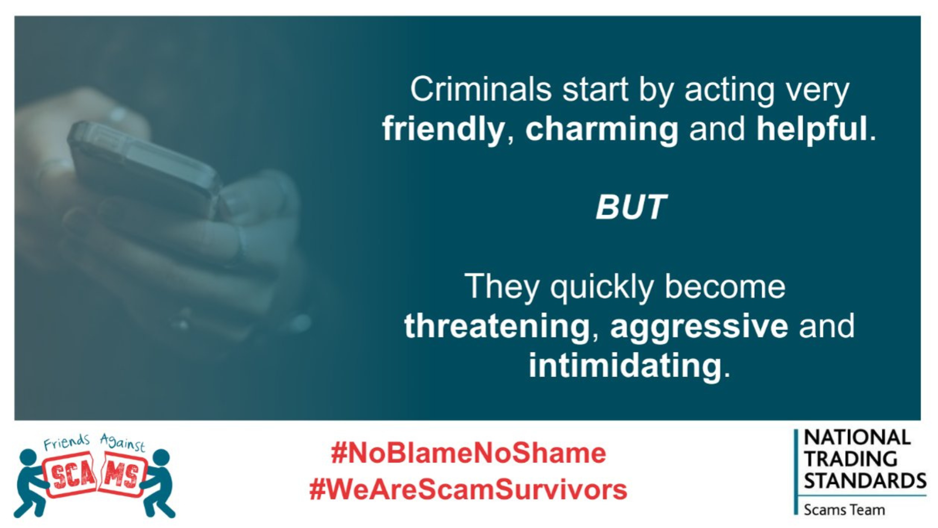 Criminals start by acting friendly charming, and helpful. 

But they quickly become aggressive, threatening and intimidating.

White banner below blow background, &#039;friends against scams&#039;